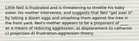 Little Neil is frustrated and is threatening to throttle his baby sister. his mother intervenes, and suggests that Neil "get over it" by taking a dozen eggs and smashing them against the tree in the front yard. Neil's mother appears to be a proponent of ____ as a means of reducing aggression: a) displacement b) catharsis c) projection d) frustration-aggression theory