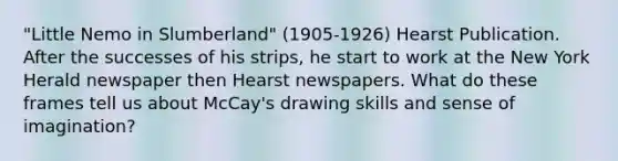 "Little Nemo in Slumberland" (1905-1926) Hearst Publication. After the successes of his strips, he start to work at the New York Herald newspaper then Hearst newspapers. What do these frames tell us about McCay's drawing skills and sense of imagination?