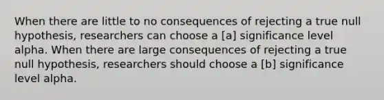 When there are little to no consequences of rejecting a true null hypothesis, researchers can choose a [a] significance level alpha. When there are large consequences of rejecting a true null hypothesis, researchers should choose a [b] significance level alpha.