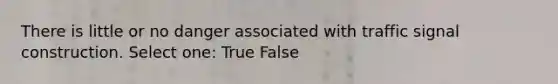 There is little or no danger associated with traffic signal construction. Select one: True False