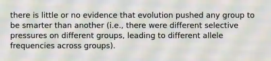 there is little or no evidence that evolution pushed any group to be smarter than another (i.e., there were different selective pressures on different groups, leading to different allele frequencies across groups).