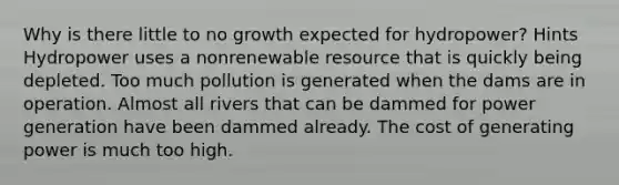 Why is there little to no growth expected for hydropower? Hints Hydropower uses a nonrenewable resource that is quickly being depleted. Too much pollution is generated when the dams are in operation. Almost all rivers that can be dammed for power generation have been dammed already. The cost of generating power is much too high.