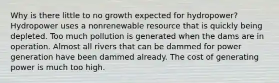 Why is there little to no growth expected for hydropower? Hydropower uses a nonrenewable resource that is quickly being depleted. Too much pollution is generated when the dams are in operation. Almost all rivers that can be dammed for power generation have been dammed already. The cost of generating power is much too high.