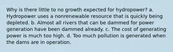 Why is there little to no growth expected for hydropower? a. Hydropower uses a nonrenewable resource that is quickly being depleted. b. Almost all rivers that can be dammed for power generation have been dammed already. c. The cost of generating power is much too high. d. Too much pollution is generated when the dams are in operation.