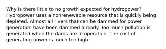 Why is there little to no growth expected for hydropower? Hydropower uses a nonrenewable resource that is quickly being depleted. Almost all rivers that can be dammed for power generation have been dammed already. Too much pollution is generated when the dams are in operation. The cost of generating power is much too high.