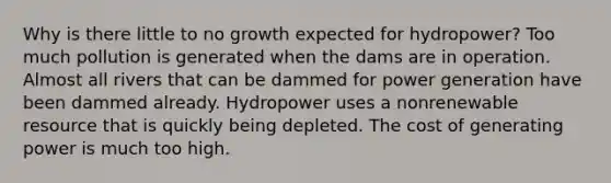 Why is there little to no growth expected for hydropower? Too much pollution is generated when the dams are in operation. Almost all rivers that can be dammed for power generation have been dammed already. Hydropower uses a nonrenewable resource that is quickly being depleted. The cost of generating power is much too high.