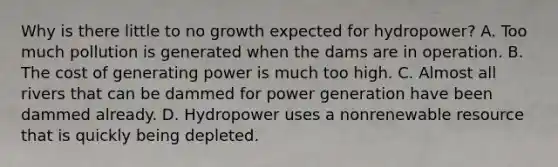 Why is there little to no growth expected for hydropower? A. Too much pollution is generated when the dams are in operation. B. The cost of generating power is much too high. C. Almost all rivers that can be dammed for power generation have been dammed already. D. Hydropower uses a nonrenewable resource that is quickly being depleted.