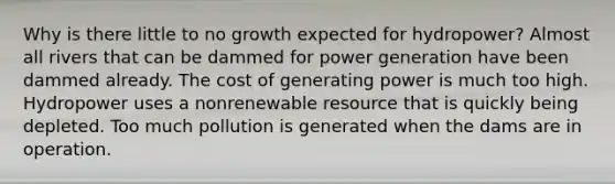 Why is there little to no growth expected for hydropower? Almost all rivers that can be dammed for power generation have been dammed already. The cost of generating power is much too high. Hydropower uses a nonrenewable resource that is quickly being depleted. Too much pollution is generated when the dams are in operation.