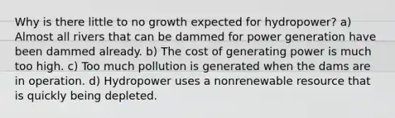 Why is there little to no growth expected for hydropower? a) Almost all rivers that can be dammed for power generation have been dammed already. b) The cost of generating power is much too high. c) Too much pollution is generated when the dams are in operation. d) Hydropower uses a nonrenewable resource that is quickly being depleted.