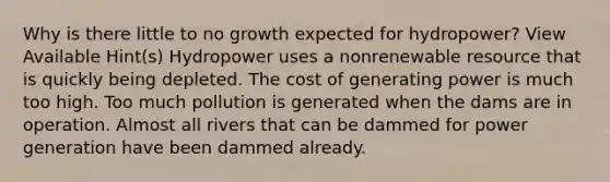 Why is there little to no growth expected for hydropower? View Available Hint(s) Hydropower uses a nonrenewable resource that is quickly being depleted. The cost of generating power is much too high. Too much pollution is generated when the dams are in operation. Almost all rivers that can be dammed for power generation have been dammed already.