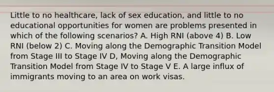 Little to no healthcare, lack of sex education, and little to no educational opportunities for women are problems presented in which of the following scenarios? A. High RNI (above 4) B. Low RNI (below 2) C. Moving along the Demographic Transition Model from Stage III to Stage IV D, Moving along the Demographic Transition Model from Stage IV to Stage V E. A large influx of immigrants moving to an area on work visas.