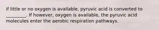 if little or no oxygen is available, pyruvic acid is converted to _________. If however, oxygen is available, the pyruvic acid molecules enter the aerobic respiration pathways.