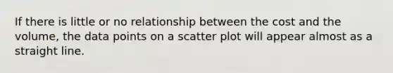 If there is little or no relationship between the cost and the volume, the data points on a scatter plot will appear almost as a straight line.