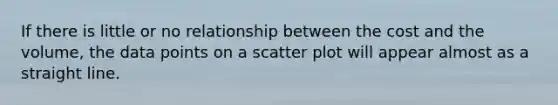 If there is little or no relationship between the cost and the​ volume, the data points on a scatter plot will appear almost as a straight line.