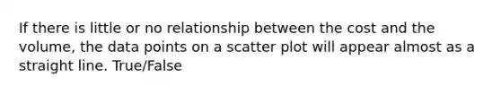 If there is little or no relationship between the cost and the volume, the data points on a scatter plot will appear almost as a straight line. True/False