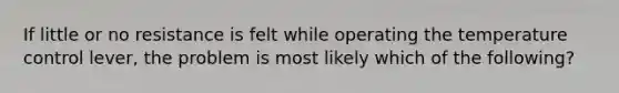 If little or no resistance is felt while operating the temperature control lever, the problem is most likely which of the following?