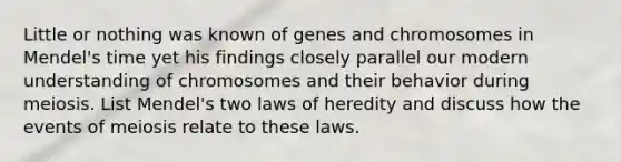 Little or nothing was known of genes and chromosomes in Mendel's time yet his findings closely parallel our modern understanding of chromosomes and their behavior during meiosis. List Mendel's two laws of heredity and discuss how the events of meiosis relate to these laws.