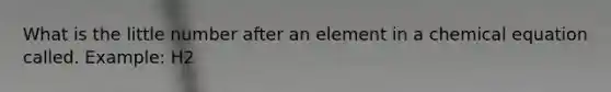 What is the little number after an element in a chemical equation called. Example: H2