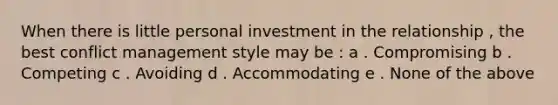 When there is little personal investment in the relationship , the best conflict management style may be : a . Compromising b . Competing c . Avoiding d . Accommodating e . None of the above