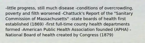 -little progress, still much disease -conditions of overcrowding, poverty and filth worsened -Chattuck's Report of the "Sanitary Commission of Massachusetts" -state boards of health first established (1869) -first full-time county health departments formed -American Public Health Association founded (APHA) -National Board of health created by Congress (1879)