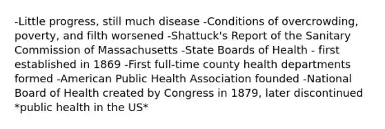 -Little progress, still much disease -Conditions of overcrowding, poverty, and filth worsened -Shattuck's Report of the Sanitary Commission of Massachusetts -State Boards of Health - first established in 1869 -First full-time county health departments formed -American Public Health Association founded -National Board of Health created by Congress in 1879, later discontinued *public health in the US*