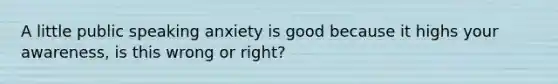 A little public speaking anxiety is good because it highs your awareness, is this wrong or right?