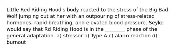 Little Red Riding Hood's body reacted to the stress of the Big Bad Wolf jumping out at her with an outpouring of stress-related hormones, rapid breathing, and elevated blood pressure. Seyke would say that Rd Riding Hood is in the ________ phase of the general adaptation. a) stressor b) Type A c) alarm reaction d) burnout