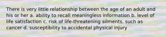 There is very little relationship between the age of an adult and his or her a. ability to recall meaningless information b. level of life satisfaction c. risk of life-threatening ailments, such as cancer d. susceptibility to accidental physical injury