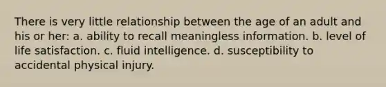 There is very little relationship between the age of an adult and his or her: a. ability to recall meaningless information. b. level of life satisfaction. c. fluid intelligence. d. susceptibility to accidental physical injury.