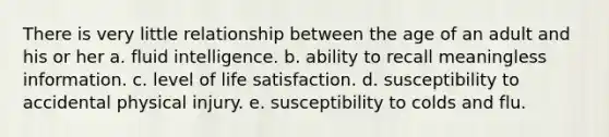 There is very little relationship between the age of an adult and his or her a. fluid intelligence. b. ability to recall meaningless information. c. level of life satisfaction. d. susceptibility to accidental physical injury. e. susceptibility to colds and flu.