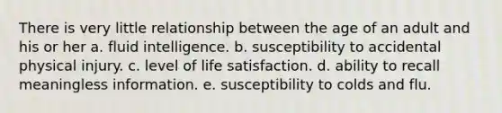 There is very little relationship between the age of an adult and his or her a. fluid intelligence. b. susceptibility to accidental physical injury. c. level of life satisfaction. d. ability to recall meaningless information. e. susceptibility to colds and flu.