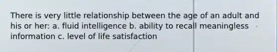 There is very little relationship between the age of an adult and his or her: a. fluid intelligence b. ability to recall meaningless information c. level of life satisfaction