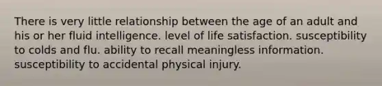 There is very little relationship between the age of an adult and his or her fluid intelligence. level of life satisfaction. susceptibility to colds and flu. ability to recall meaningless information. susceptibility to accidental physical injury.