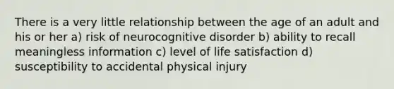 There is a very little relationship between the age of an adult and his or her a) risk of neurocognitive disorder b) ability to recall meaningless information c) level of life satisfaction d) susceptibility to accidental physical injury