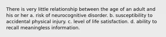 There is very little relationship between the age of an adult and his or her a. risk of neurocognitive disorder. b. susceptibility to accidental physical injury. c. level of life satisfaction. d. ability to recall meaningless information.