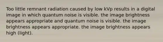 Too little remnant radiation caused by low kVp results in a digital image in which quantum noise is visible. the image brightness appears appropriate and quantum noise is visible. the image brightness appears appropriate. the image brightness appears high (light).