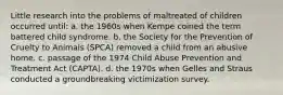 Little research into the problems of maltreated of children occurred until: a. the 1960s when Kempe coined the term battered child syndrome. b. the Society for the Prevention of Cruelty to Animals (SPCA) removed a child from an abusive home. c. passage of the 1974 Child Abuse Prevention and Treatment Act (CAPTA). d. the 1970s when Gelles and Straus conducted a groundbreaking victimization survey.