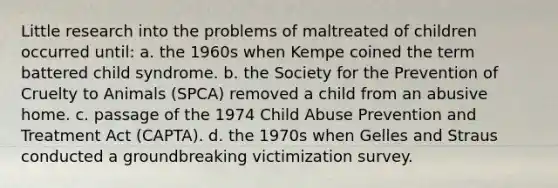 Little research into the problems of maltreated of children occurred until: a. the 1960s when Kempe coined the term battered child syndrome. b. the Society for the Prevention of Cruelty to Animals (SPCA) removed a child from an abusive home. c. passage of the 1974 Child Abuse Prevention and Treatment Act (CAPTA). d. the 1970s when Gelles and Straus conducted a groundbreaking victimization survey.