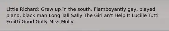 Little Richard: Grew up in the south. Flamboyantly gay, played piano, black man Long Tall Sally The Girl an't Help It Lucille Tutti Fruitti Good Golly Miss Molly