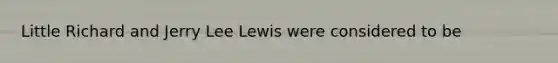 Little Richard and Jerry Lee Lewis were considered to be