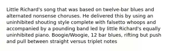 Little Richard's song that was based on twelve-bar blues and alternated nonsense choruses. He delivered this by using an uninhibited shouting style complete with falsetto whoops and accompanied by a pounding band led by little Richard's equally uninhibited piano. Boogie/Woogie, 12 bar blues, rifting but push and pull between straight versus triplet notes