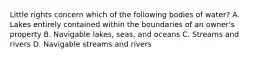 Little rights concern which of the following bodies of water? A. Lakes entirely contained within the boundaries of an owner's property B. Navigable lakes, seas, and oceans C. Streams and rivers D. Navigable streams and rivers