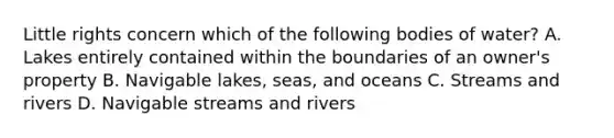 Little rights concern which of the following bodies of water? A. Lakes entirely contained within the boundaries of an owner's property B. Navigable lakes, seas, and oceans C. Streams and rivers D. Navigable streams and rivers