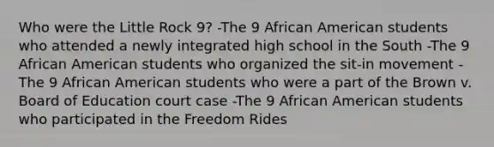 Who were the Little Rock 9? -The 9 African American students who attended a newly integrated high school in the South -The 9 African American students who organized the sit-in movement -The 9 African American students who were a part of the Brown v. Board of Education court case -The 9 African American students who participated in the Freedom Rides