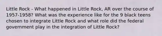 Little Rock - What happened in Little Rock, AR over the course of 1957-1958? What was the experience like for the 9 black teens chosen to integrate Little Rock and what role did the federal government play in the integration of Little Rock?