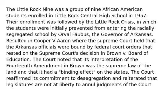 The Little Rock Nine was a group of nine African American students enrolled in Little Rock Central High School in 1957. Their enrollment was followed by the Little Rock Crisis, in which the students were initially prevented from entering the racially segregated school by Orval Faubus, the Governor of Arkansas. Resulted in Cooper V Aaron where the supreme Court held that the Arkansas officials were bound by federal court orders that rested on the Supreme Court's decision in Brown v. Board of Education. The Court noted that its interpretation of the Fourteenth Amendment in Brown was the supreme law of the land and that it had a "binding effect" on the states. The Court reaffirmed its commitment to desegregation and reiterated that legislatures are not at liberty to annul judgments of the Court.