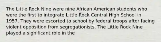 The Little Rock Nine were nine African American students who were the first to integrate Little Rock Central High School in 1957. They were escorted to school by federal troops after facing violent opposition from segregationists. The Little Rock Nine played a significant role in the