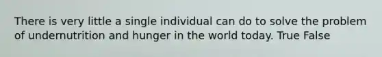 There is very little a single individual can do to solve the problem of undernutrition and hunger in the world today. True False