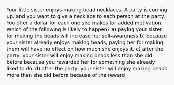 Your little sister enjoys making bead necklaces. A party is coming up, and you want to give a necklace to each person at the party. You offer a dollar for each one she makes for added motivation. Which of the following is likely to happen? a) paying your sister for making the beads will increase her self-awareness b) because your sister already enjoys making beads, paying her for making them will have no effect on how much she enjoys it. c) after the party, your sister will enjoy making beads less than she did before because you rewarded her for something she already liked to do. d) after the party, your sister will enjoy making beads more than she did before because of the reward