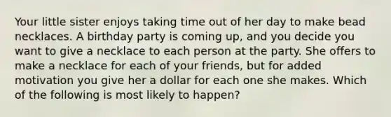 Your little sister enjoys taking time out of her day to make bead necklaces. A birthday party is coming up, and you decide you want to give a necklace to each person at the party. She offers to make a necklace for each of your friends, but for added motivation you give her a dollar for each one she makes. Which of the following is most likely to happen?
